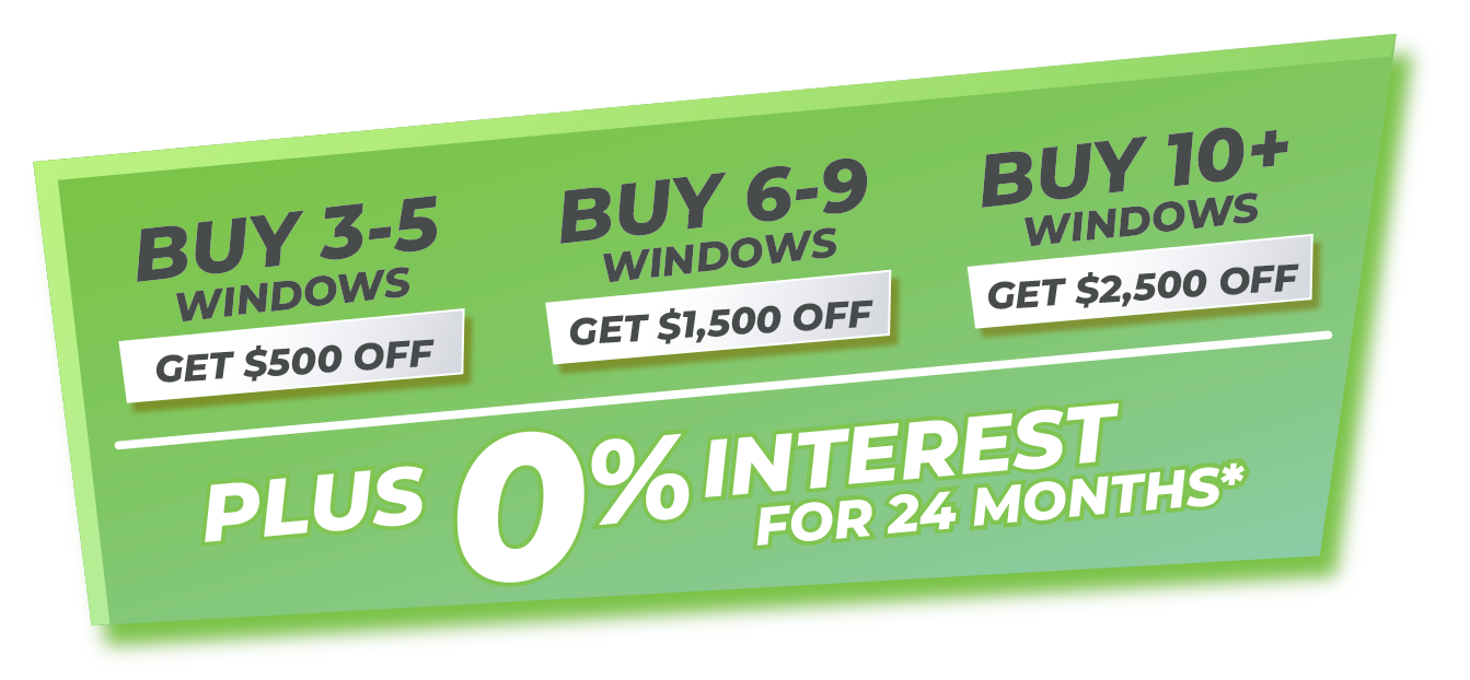 Buy 3-5 Windows Get $500 Off Buy 6-9 Windows Get $1,500 Off Buy 10+ Windows Get $2,500 Off Plus 0% Interest for 24 Months*